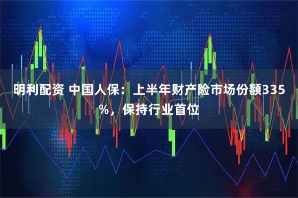 明利配资 中国人保：上半年财产险市场份额335%，保持行业首位