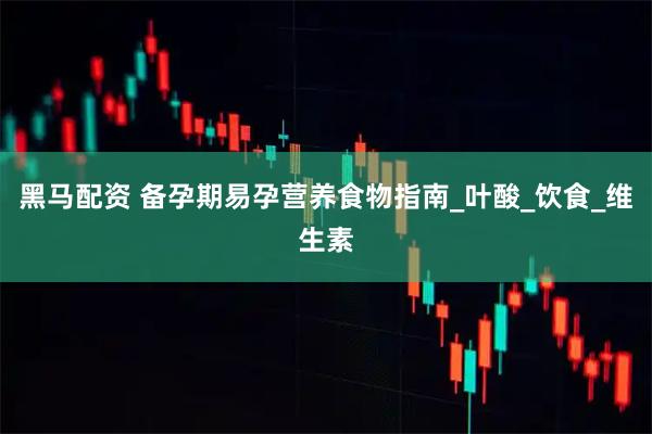 黑马配资 备孕期易孕营养食物指南_叶酸_饮食_维生素