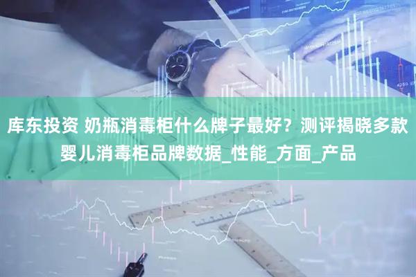 库东投资 奶瓶消毒柜什么牌子最好？测评揭晓多款婴儿消毒柜品牌数据_性能_方面_产品