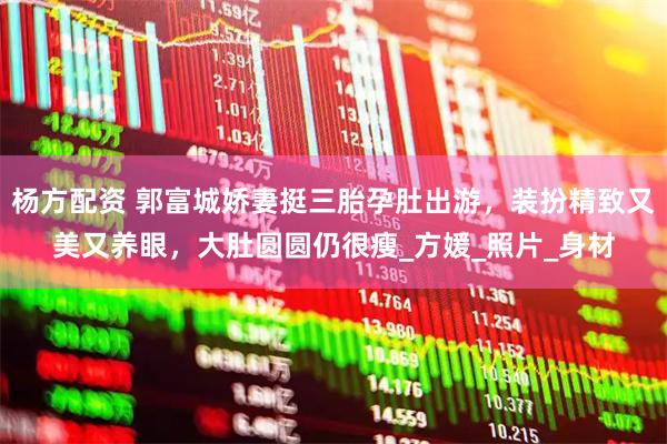 杨方配资 郭富城娇妻挺三胎孕肚出游，装扮精致又美又养眼，大肚圆圆仍很瘦_方媛_照片_身材