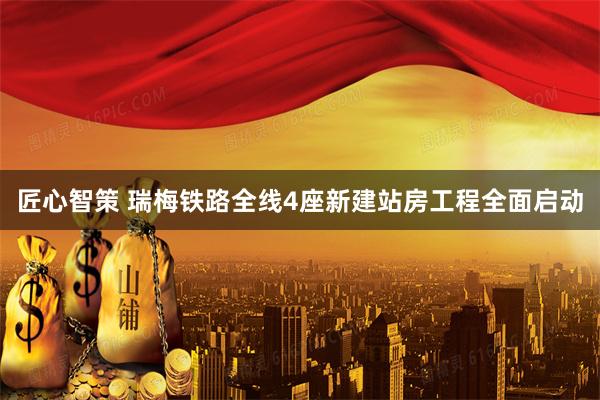 匠心智策 瑞梅铁路全线4座新建站房工程全面启动