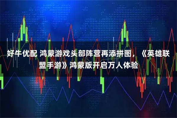 好牛优配 鸿蒙游戏头部阵营再添拼图，《英雄联盟手游》鸿蒙版开启万人体验