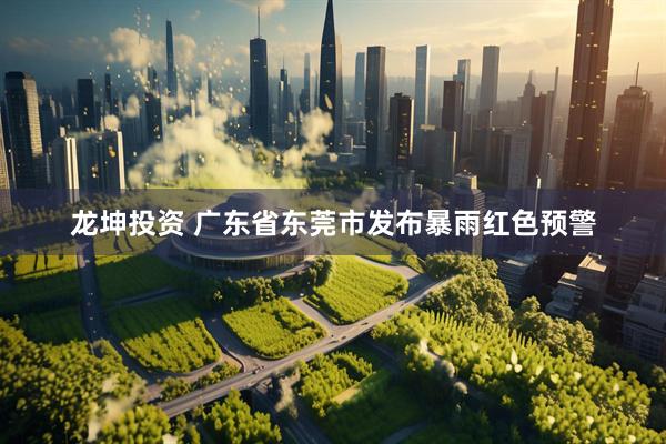 龙坤投资 广东省东莞市发布暴雨红色预警