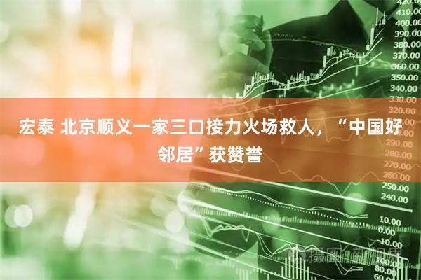 宏泰 北京顺义一家三口接力火场救人，“中国好邻居”获赞誉