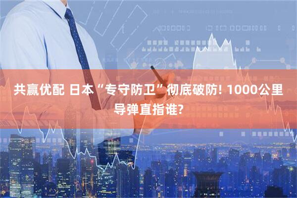 共赢优配 日本“专守防卫”彻底破防! 1000公里导弹直指谁?