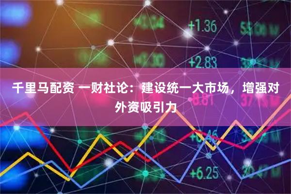 千里马配资 一财社论：建设统一大市场，增强对外资吸引力