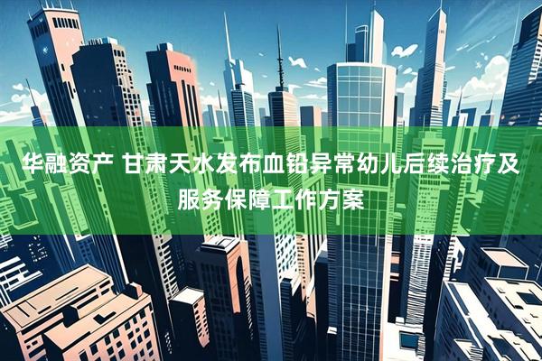 华融资产 甘肃天水发布血铅异常幼儿后续治疗及服务保障工作方案