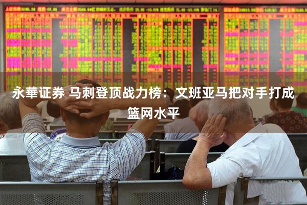 永華证券 马刺登顶战力榜：文班亚马把对手打成篮网水平