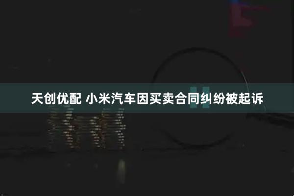 天创优配 小米汽车因买卖合同纠纷被起诉