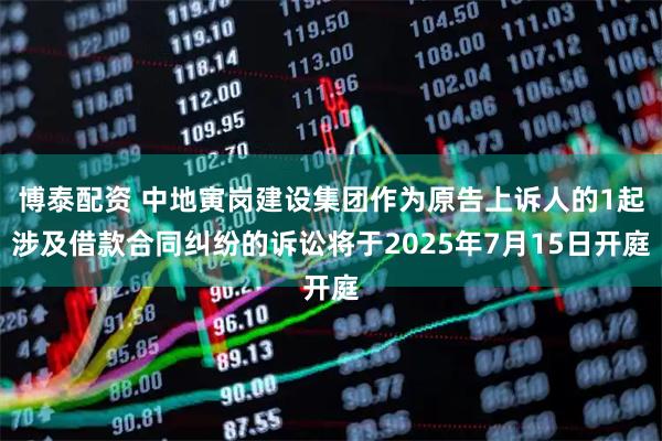 博泰配资 中地寅岗建设集团作为原告上诉人的1起涉及借款合同纠纷的诉讼将于2025年7月15日开庭