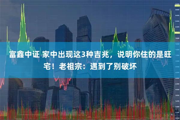 富鑫中证 家中出现这3种吉兆，说明你住的是旺宅！老祖宗：遇到了别破坏