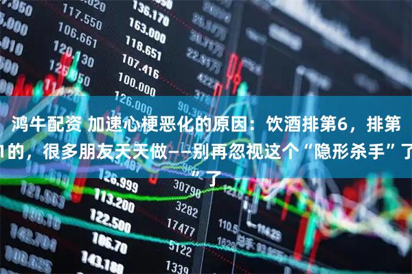 鸿牛配资 加速心梗恶化的原因：饮酒排第6，排第1的，很多朋友天天做——别再忽视这个“隐形杀手”了