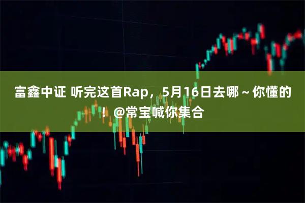 富鑫中证 听完这首Rap，5月16日去哪～你懂的！@常宝喊你集合