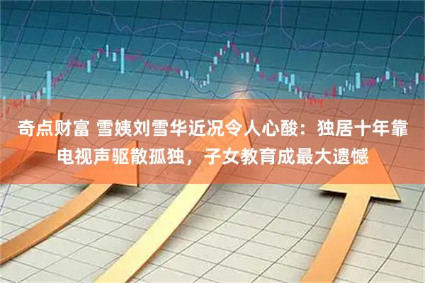 奇点财富 雪姨刘雪华近况令人心酸：独居十年靠电视声驱散孤独，子女教育成最大遗憾