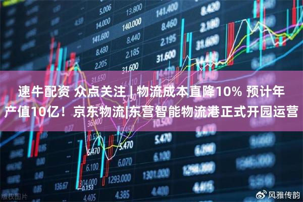 速牛配资 众点关注 | 物流成本直降10% 预计年产值10亿！京东物流|东营智能物流港正式开园运营