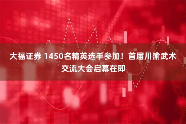 大福证券 1450名精英选手参加！首届川渝武术交流大会启幕在即