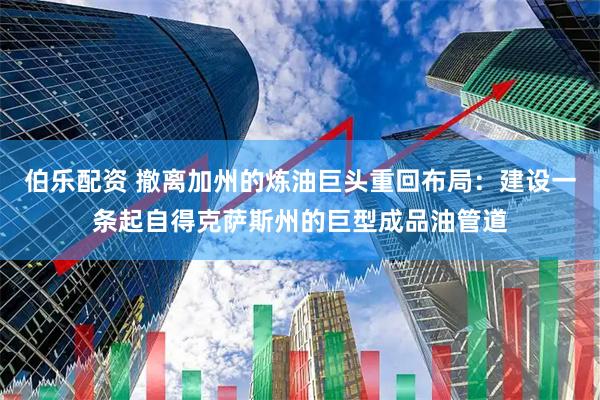 伯乐配资 撤离加州的炼油巨头重回布局：建设一条起自得克萨斯州的巨型成品油管道