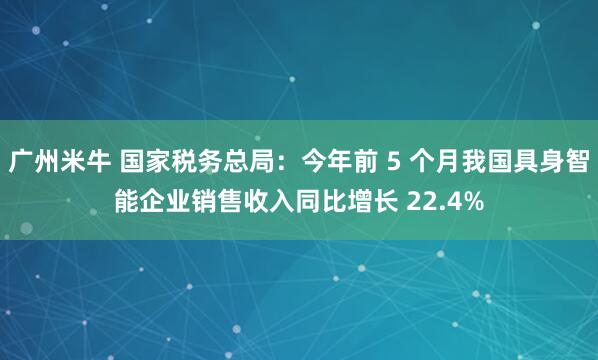 广州米牛 国家税务总局：今年前 5 个月我国具身智能企业销售收入同比增长 22.4%